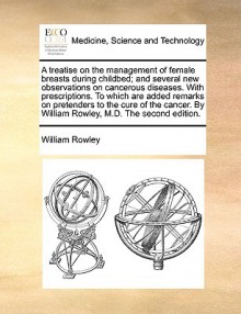 A treatise on the management of female breasts during childbed; and several new observations on cancerous diseases. With prescriptions. To which are added remarks on pretenders to the cure of the cancer. By William Rowley, M.D. The second edition. - William Rowley