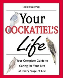 Your Cockatiel's Life: Your Complete Guide to Caring for Your Bird at Every Stage of Life - Nikki Moustaki