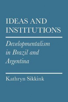 Ideas and Institutions: Developmentalism in Brazil and Argentina - Kathryn Sikkink