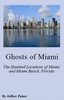 Ghosts of Miami: The Haunted Locations of Miami and Miami Beach, Florida - Jeffrey Fisher