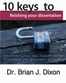 10 Keys to Finishing your Dissertation: unconventional and honest advice to help you graduate on time - Brian Dixon