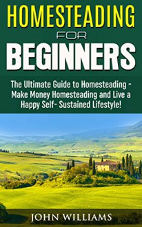 Homesteading for Beginners: The Ultimate Guide to Homesteading - Make Money Homesteading and Live a Happy Self-Sustained Lifestyle! (Homesteading Guide, Homesteading Tips) - John Williams