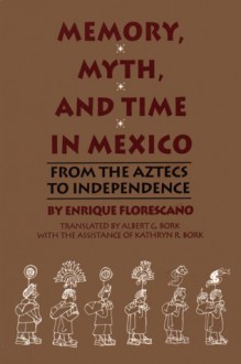 Memory, Myth, And Time In Mexico: From The Aztecs To Independence - Enrique Florescano