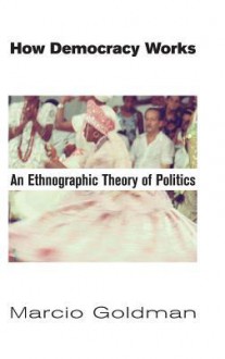 How Democracy Works: An Ethnographic Theory of Politics - Marcio Goldman