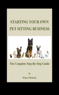 Starting Your Own Pet Sitting Business: The Complete Step-By-Step Guide - Robert Michaels