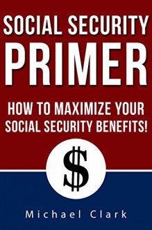 Social Security Primer: How To Make Government Give You What You Deserve - Michael Clark