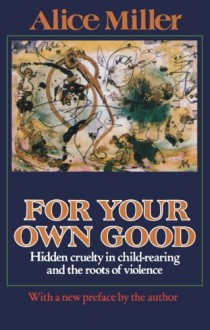 For Your Own Good: Hidden Cruelty in Child-Rearing and the Roots of Violence - Alice Miller, Hunter Hannum, Hildegarde Hannum