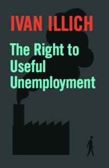 The Right to Useful Unemployment: And Its Professional Enemies - Ivan Illich