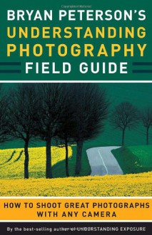 Bryan Peterson's Understanding Photography Field Guide: How to Shoot Great Photographs with Any Camera - Bryan Peterson