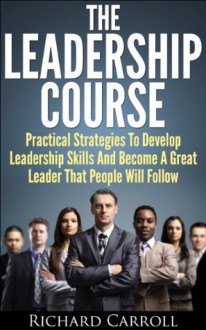 The Leadership Course: Practical Strategies To Develop Leadership Skills And Become A Great Leader That People Will Follow (Leadership, Business Management, ... Personal Development, Be a Leader) - Richard Carroll