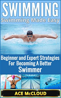 Swimming: Swimming Made Easy- Beginner and Expert Strategies For Becoming A Better Swimmer (Swimming Secrets, Tips, Coaching and Strategy Guide) - Ace McCloud