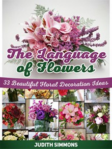 The Language Of Flowers: 33 Beautiful Floral Decoration Ideas (Language of flowers, The Language Of Flowers books, the language of flowers audible) - Judith Simmons