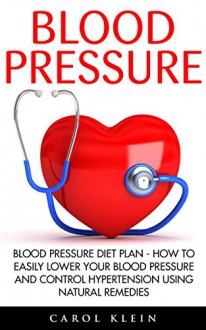 Blood Pressure: Blood Pressure Diet Plan - How To Easily Lower Your Blood Pressure And Control Hypertension Using Natural Remedies (Natural Remedies, Blood Pressure, Hypertension) - Carol Klein