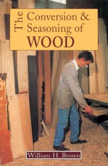 The Conversion and Seasoning of Wood: A Guide to Principles and Practice - William H. Brown