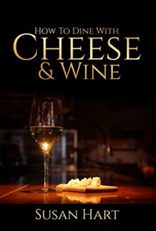 CHEESE & WINE: HOW TO DINE WITH CHEESE AND WINE: Dazzle Your Guests With These Quick And Easy Tips - Susan Hart