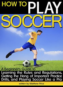 How to Play Soccer: A Beginner's Guide to Learning Soccer Rules and Regulations, Getting the Hang of Important Practice Drills, and Playing Soccer Like a Pro - Matthew Price