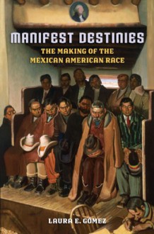 Manifest Destinies: The Making of the Mexican American Race - Laura Gomez