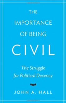 The Importance of Being Civil: The Struggle for Political Decency - John A. Hall