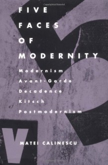 Five Faces of Modernity: Modernism, Avant-garde, Decadence, Kitsch, Postmodernism - Matei Călinescu, Matei Calinescu