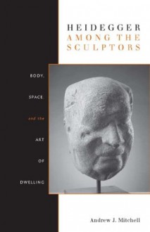 Heidegger Among the Sculptors: Body, Space, and the Art of Dwelling - Andrew Mitchell