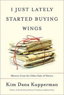 I Just Lately Started Buying Wings: Missives from the Other Side of Silence - Kim Dana Kupperman