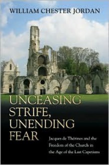 Unceasing Strife, Unending Fear: Jacques de Therines and the Freedom of the Church in the Age of the Last Capetians - William Chester Jordan