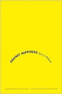 Against Happiness: In Praise of Melancholy - Eric G. Wilson