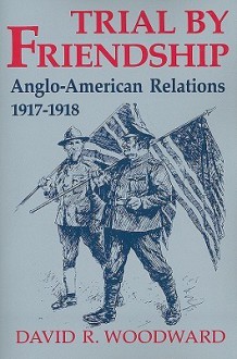 Trial By Friendship: Anglo American Relations, 1917 1918 - David R. Woodward