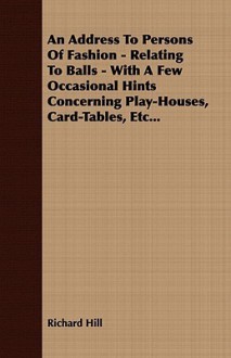 An Address to Persons of Fashion - Relating to Balls - With a Few Occasional Hints Concerning Play-Houses, Card-Tables, Etc... - Richard Hill