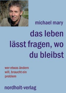 Das Leben lässt fragen, wo du bleibst: Wer etwas ändern will, braucht ein Problem (German Edition) - Michael Mary