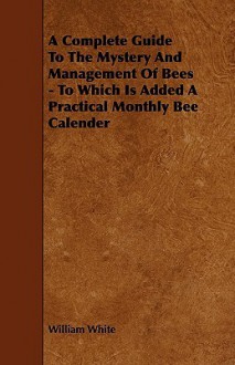 A Complete Guide to the Mystery and Management of Bees - To Which Is Added a Practical Monthly Bee Calender - William White Jr.