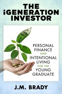 The iGeneration Investor: Personal Finance and Intentional Living for the Young Graduate - J.M. Brady