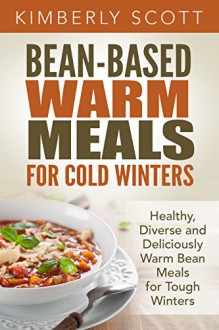 Bean-Based Warm Meals for Cold Winters: Healthy, Diverse and Deliciously Warm Bean Meals for Tough Winters - Kimberly Scott