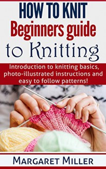 How to Knit: Beginners guide to Knitting: Introduction to knitting basics, photo-illustrated instructions and easy to follow patterns. - Margaret Miller