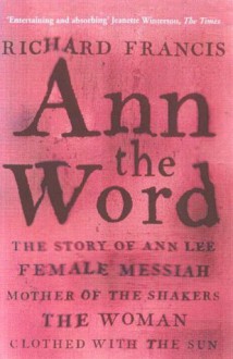 Ann the Word: The Story of Ann Lee, Female Messiah, Mother of the Shakers, the Woman Clothed with the Sun - Richard Francis