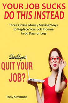 YOUR JOB SUCKS, DO THIS INSTEAD: Three Online Money Making Ways to Replace Your Job Income in 90 Days or Less - Tony Simmons