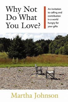 Why Not Do What You Love? an Invitation to Calling and Contribution in a World Hungry for Your Gifts - Martha Johnson