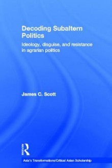 Decoding Subaltern Politics: Ideology, Disguise, and Resistance in Agrarian Politics - James C. Scott