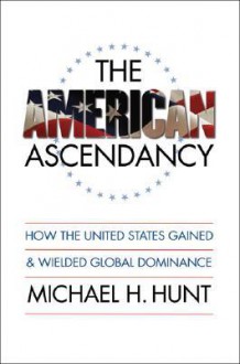 The American Ascendancy: How the United States Gained and Wielded Global Dominance - Michael H. Hunt