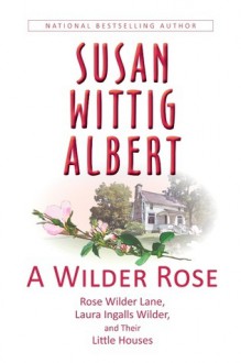 A Wilder Rose: Rose Wilder Lane, Laura Ingalls Wilder, and Their Little Houses - Susan Wittig Albert