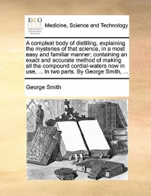 A compleat body of distilling, explaining the mysteries of that science, in a most easy and familiar manner; containing an exact and accurate method of making all the compound cordial-waters now in use, ... In two parts. By George Smith, ... - George Smith