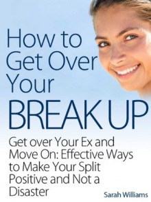 How to Get Over Your Breakup: Get over Your Ex and Move On: Effective Ways to Make Your Split Positive and Not a Disaster - Sarah Williams