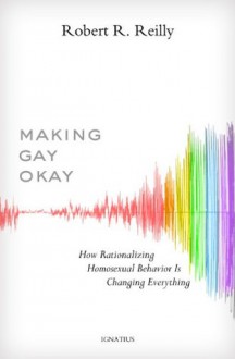 Making Gay Okay: How Rationalizing Homosexual Behavior Is Changing Everything - Robert R. Reilly