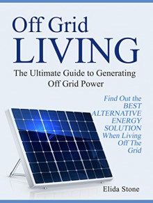 Off Grid Living: The Ultimate Guide to Generating Off Grid Power. Find Out the Best Alternative Energy Solution When Living Off The Grid (off the grid, alternative energy, off the grid homes) - Elida Stone