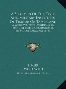 A Specimen Of The Civil And Military Institutes Of Timour Or Tamerlane: A Work Written Originally By That Celebrated Conqueror In The Mogul Language (1780) - Timur, Joseph White