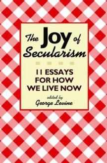 The Joy of Secularism: 11 Essays for How We Live Now - George Lewis Levine