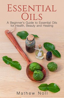 Essential Oils: A Beginner's Guide to Essential Oils for Health, Beauty and Healing (How to Use Essential Oils for Aromatherapy and Health, Essential Oils Recipes, Essential Oils Book) - Mathew Noll