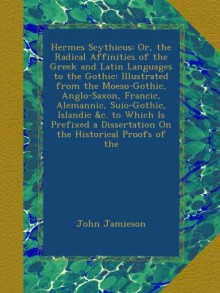 Hermes Scythicus: Or, the Radical Affinities of the Greek and Latin Languages to the Gothic: Illustrated from the Moeso-Gothic, Anglo-Saxon, Francic, ... Dissertation On the Historical Proofs of the - John Jamieson