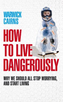 How to Live Dangerously: Why We Should All Stop Worrying, and Start Living - Warwick Cairns