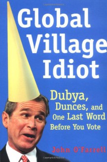 Global Village Idiot: Dubya, Dumb Jokes, and One Last Word Before You Vote - John O'Farrell